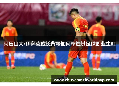 阿历山大·伊萨克成长背景如何塑造其足球职业生涯