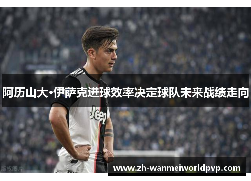 阿历山大·伊萨克进球效率决定球队未来战绩走向 阿历山大·伊萨克进球效率决定球队未来战绩走向